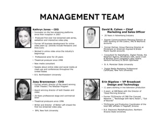 Management Team
Kathryn Jones – CEO                                David B. Cohen – Chief
•  Innovator on the live-streaming platforms          Marketing and Sales Officer
   since their inception in 2007
                                                   •  20 Years in Advertising Industry
•  Produced first ever live-streamed web series,
   webathon and interactive video-play.            •  Former Communications Planning Director at
                                                      OMD working on the Lowe’s, ING & Wachovia
•  Former VP business development for online          accounts
   video start-up (brands include Panasonic and
   Dice.Com)                                       •  Former Partner, Group Planning Director at
                                                      Mindshare on American Express & Bristol
•  Worked in online video since the industry’s        Myers Squibb accounts
   beginnings
                                                   •  Consultant for AlphaSights, Digital Trends, the
•  Professional actor for 20 years                    Neighbor Agency, Mindshare USA, Good Crush
                                                      & Random Dorm (Dogpatch Labs/ Polaris
•  Theatrical producer since 1998                     Venture Partners) & Zenith Optimedia
•  New media consultant                            •  B. A. Montclair State University
•  Speaks about online video and social media at
   meet-ups and conferences throughout the         •  Digital Media Marketing Professional
                                                      Certificate, New York University
   United States
•  B.S. Northwestern University



Joey Brenneman - CVO                               Erin Bigelow – VP Broadcast
•  Former artistic director of the award winning       Design and Technology
   STAR Theater/ The NiteStar Program
                                                   •  11 years working in live television production
•  Award winning director of both theater and
                                                   •  4 years at ABCNews with the Director of
   video
                                                      "Good Morning America
•  20 Years professional stage and commercial      •  Former TD/Director of CN8-The Comcast
   actor
                                                      Network -, “Backstage with Barry Nolan”,, “Out
•  Theatrical producers since 1996                    of Bounds”

•  Writer and director of Better Left Unsaid the   •  TD/Director and Production Coordinator of the
   first live-streamed video-play.                    local NBC affiliate in Flagstaff, Arizona

•  BFA, New York University                        •  B.A. Electronic MediaProduction, Northern
                                                      Arizona State University
 