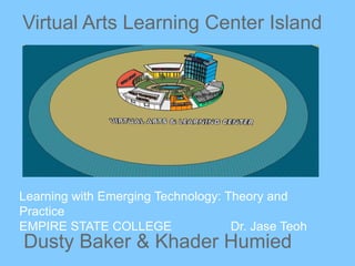 Virtual Arts Learning Center Island
Dusty Baker & Khader Humied
Learning with Emerging Technology: Theory and
Practice
EMPIRE STATE COLLEGE Dr. Jase Teoh
 