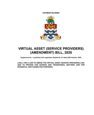 CAYMAN ISLANDS
VIRTUAL ASSET (SERVICE PROVIDERS)
(AMENDMENT) BILL, 2020
Supplement No. 1 published with Legislation Gazette No. 81 dated 29th October, 2020.
A BILL FOR A LAW TO AMEND THE VIRTUAL ASSET (SERVICE PROVIDERS) LAW,
2020 TO PROVIDE FOR SAVINGS AND TRANSITIONAL MATTERS; AND FOR
INCIDENTAL AND CONNECTED PURPOSES
 
 