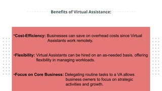Benefits of Virtual Assistance:
•Cost-Efficiency: Businesses can save on overhead costs since Virtual
Assistants work remotely.
•Flexibility: Virtual Assistants can be hired on an as-needed basis, offering
flexibility in managing workloads.
•Focus on Core Business: Delegating routine tasks to a VA allows
business owners to focus on strategic
activities and growth.
 