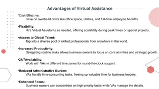 Advantages of Virtual Assistance
•Cost-Effective:
Save on overhead costs like office space, utilities, and full-time employee benefits.
•Flexibility:
Hire Virtual Assistants as needed, offering scalability during peak times or special projects.
•Access to Global Talent:
Tap into a diverse pool of skilled professionals from anywhere in the world.
•Increased Productivity:
Delegating routine tasks allows business owners to focus on core activities and strategic growth.
•24/7Availability:
Work with VAs in different time zones for round-the-clock support.
•Reduced Administrative Burden:
VAs handle time-consuming tasks, freeing up valuable time for business leaders.
•Enhanced Focus:
Business owners can concentrate on high-priority tasks while VAs manage the details.
 