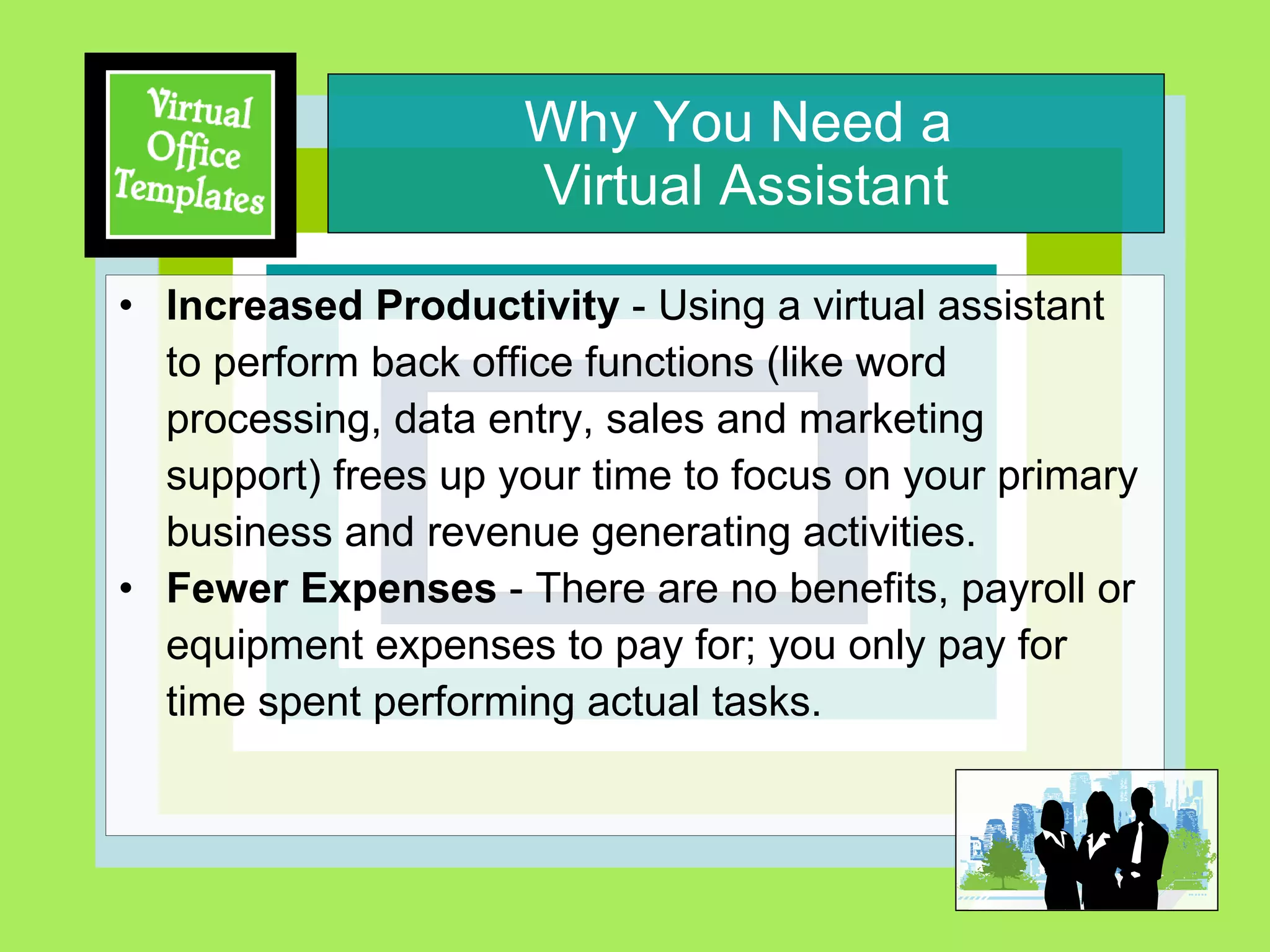 Why You Need a  Virtual Assistant Increased Productivity  - Using a virtual assistant  to perform back office functions (like word processing, data entry, sales and marketing support) frees up your time to focus on your primary business and revenue generating activities. Fewer Expenses  - There are no benefits, payroll or equipment expenses to pay for; you only pay for time spent performing actual tasks. 