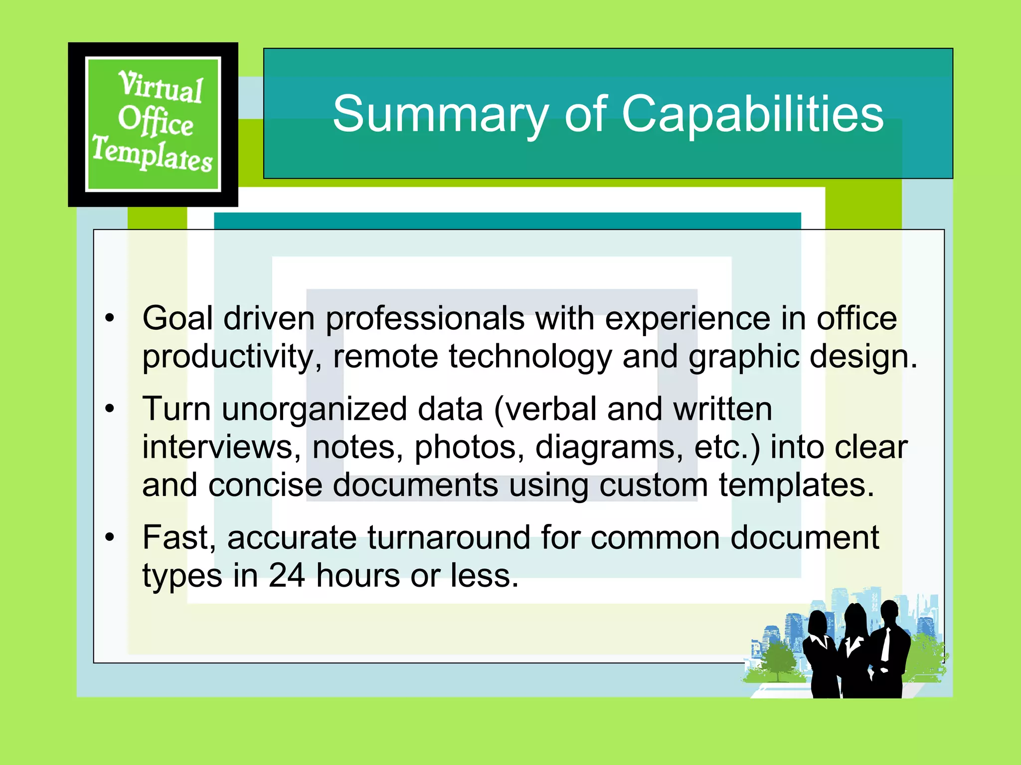 Summary of Capabilities Goal driven professionals with experience in office productivity, remote technology and graphic design.  Turn unorganized data (verbal and written interviews, notes, photos, diagrams, etc.) into clear and concise documents using custom templates.  Fast, accurate turnaround for common document  types in 24 hours or less. 