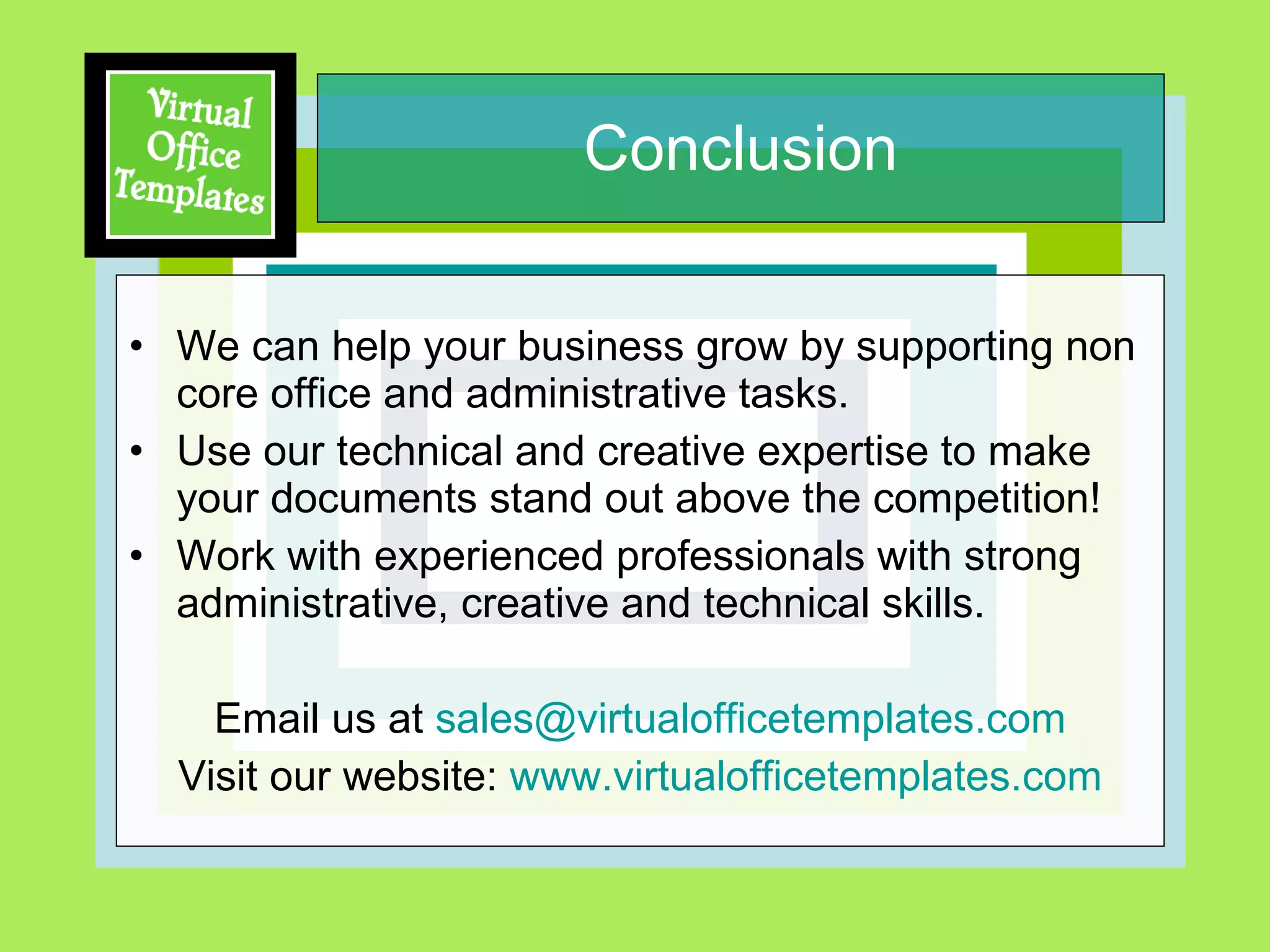 Conclusion We can help your business grow by supporting non core office and administrative tasks.  Use our technical and creative expertise to make your documents stand out above the competition! Work with experienced professionals with strong administrative, creative and technical skills.  Email us at  [email_address] Visit our website:  www.virtualofficetemplates.com 
