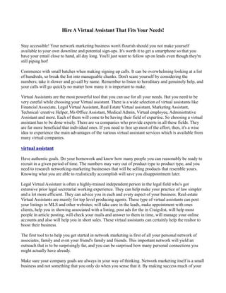 Hire A Virtual Assistant That Fits Your Needs!

Stay accessible! Your network marketing business won't flourish should you not make yourself
available to your own downline and potential sign-ups. It's worth it to get a smartphone so that you
have your email close to hand, all day long. You'll just want to follow up on leads even though they're
still piping hot!

Commence with small batches when making signing up calls. It can be overwhelming looking at a list
of hundreds, so break the list into manageable chunks. Don't scare yourself by considering the
numbers; take it slower and go call by name. Remember to listen to hereditary and genuinely help, and
your calls will go quickly no matter how many it is important to make.

Virtual Assistants are the most powerful tool that you can use for all your needs. But you need to be
very careful while choosing your Virtual assistant. There is a wide selection of virtual assistants like
Financial Associate, Legal Virtual Assistant, Real Estate Virtual assistant, Marketing Assistant,
Technical/ creative Helper, Ms Office Assistant, Medical Admin, Virtual employee, Administrative
Assistant and more. Each of them will come to be having their field of expertise. So choosing a virtual
assistant has to be done wisely. There are va companies who provide experts in all these fields. They
are far more beneficial that individual ones. If you need to free up most of the effort, then, it's a wise
idea to experience the main advantages of the various virtual assistant services which is available from
many virtual companies.

virtual assistant

Have authentic goals. Do your homework and know how many people you can reasonably be ready to
recruit in a given period of time. The numbers may vary out of product type to product type, and you
need to research networking-marketing businesses that will be selling products that resemble yours.
Knowing what you are able to realistically accomplish will save you disappointment later.

Legal Virtual Assistant is often a highly-trained independent person in the legal field who's got
extensive prior legal secretarial working experience. They can help make your practice of law simpler
and a lot more efficient. They can advice you in each and every aspect of your business. Real-estate
Virtual Assistants are mainly for top level producing agents. These type of virtual assistants can post
your listings in MLS and other websites; will take care in the leads, make appointment with ones
clients, help you in showing associated with a listing, post ads for the in Craigslist, will help most
people in article posting, will check your mails and answer to them in time, will manage your online
accounts and also will help you in short sales. These virtual assistants can certainly help the realtor to
boost their business.

The first tool to to help you get started in network marketing is first of all your personal network of
associates, family and even your friend's family and friends. This important network will yield an
outreach that is to be surprisingly far, and you can be surprised how many personal connections you
might actually have already.

Make sure your company goals are always in your way of thinking. Network marketing itself is a small
business and not something that you only do when you sense that it. By making success much of your
 