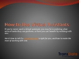 If you've never used a virtual assistant, you may be wondering what
sorts of tasks they can perform, or how you can benefit by working with
one.
Here's how to tell if a virtual assistant is right for you, and how to make the
most of working with one.
 