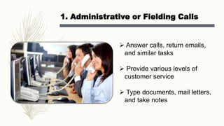 1. Administrative or Fielding Calls
 Answer calls, return emails,
and similar tasks
 Provide various levels of
customer service
 Type documents, mail letters,
and take notes
 