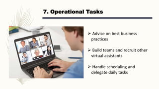 7. Operational Tasks
 Advise on best business
practices
 Build teams and recruit other
virtual assistants
 Handle scheduling and
delegate daily tasks
 