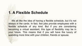 1. A Flexible Schedule
We all like the idea of having a flexible schedule, but it’s not
always in the cards. In fact, few jobs provide employees with a
flexible schedule of any kind. But if you are considering
becoming a virtual assistant, this type of flexibility may be in
your future. This means that if you will have the luxury of
spending more time with your children, friends or spouse.
 