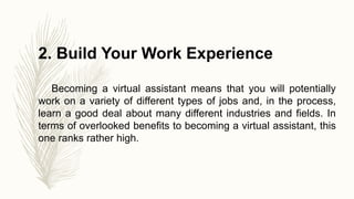 2. Build Your Work Experience
Becoming a virtual assistant means that you will potentially
work on a variety of different types of jobs and, in the process,
learn a good deal about many different industries and fields. In
terms of overlooked benefits to becoming a virtual assistant, this
one ranks rather high.
 