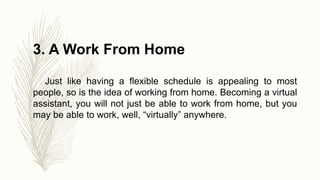 3. A Work From Home
Just like having a flexible schedule is appealing to most
people, so is the idea of working from home. Becoming a virtual
assistant, you will not just be able to work from home, but you
may be able to work, well, “virtually” anywhere.
 