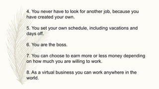 4. You never have to look for another job, because you
have created your own.
5. You set your own schedule, including vacations and
days off.
6. You are the boss.
7. You can choose to earn more or less money depending
on how much you are willing to work.
8. As a virtual business you can work anywhere in the
world.
 