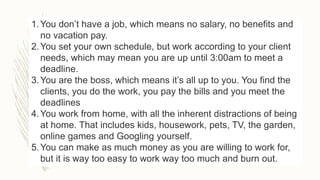 1.You don’t have a job, which means no salary, no benefits and
no vacation pay.
2.You set your own schedule, but work according to your client
needs, which may mean you are up until 3:00am to meet a
deadline.
3.You are the boss, which means it’s all up to you. You find the
clients, you do the work, you pay the bills and you meet the
deadlines
4.You work from home, with all the inherent distractions of being
at home. That includes kids, housework, pets, TV, the garden,
online games and Googling yourself.
5.You can make as much money as you are willing to work for,
but it is way too easy to work way too much and burn out.
 