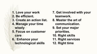 1. Love your work
2. Be efficient.
3. Create an action list.
4. Manage your time
wisely
5. Focus on customer
care
6. Enhance your
technological skills
7. Get involved with your
teamwork.
8. Master the art of
communication.
9. Set your major
priorities.
10. Right skills
11. Right services
12. Right time
 