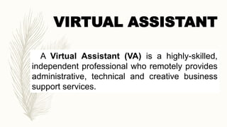 VIRTUAL ASSISTANT
A Virtual Assistant (VA) is a highly-skilled,
independent professional who remotely provides
administrative, technical and creative business
support services.
 
