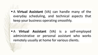  A Virtual Assistant (VA) can handle many of the
everyday scheduling, and technical aspects that
keep your business operating smoothly.
 A Virtual Assistant (VA) is a self-employed
administrative or personal assistant who works
remotely usually at home for various clients.
 