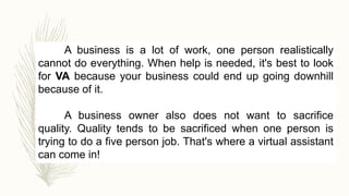 A business is a lot of work, one person realistically
cannot do everything. When help is needed, it's best to look
for VA because your business could end up going downhill
because of it.
A business owner also does not want to sacrifice
quality. Quality tends to be sacrificed when one person is
trying to do a five person job. That's where a virtual assistant
can come in!
 