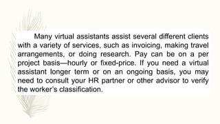 Many virtual assistants assist several different clients
with a variety of services, such as invoicing, making travel
arrangements, or doing research. Pay can be on a per
project basis—hourly or fixed-price. If you need a virtual
assistant longer term or on an ongoing basis, you may
need to consult your HR partner or other advisor to verify
the worker’s classification.
 