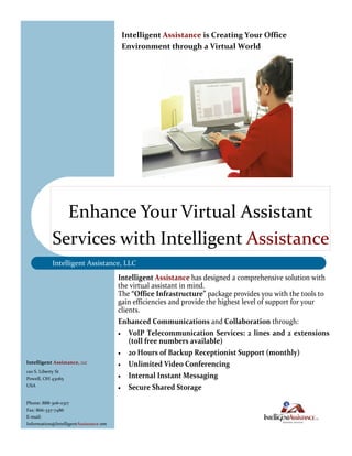 Intelligent Assistance is Creating Your Office
                                         Environment through a Virtual World




             Enhance Your Virtual Assistant
           Services with Intelligent Assistance
           Intelligent Assistance, LLC
                                        Intelligent Assistance has designed a comprehensive solution with
                                        the virtual assistant in mind.
                                        The “Office Infrastructure” package provides you with the tools to
                                        gain efficiencies and provide the highest level of support for your
                                        clients.
                                        Enhanced Communications and Collaboration through:
                                         VoIP Telecommunication Services: 2 lines and 2 extensions
                                            (toll free numbers available)
                                         20 Hours of Backup Receptionist Support (monthly)
Intelligent Assistance, LLC              Unlimited Video Conferencing
120 S. Liberty St
Powell, OH 43065                         Internal Instant Messaging
USA
                                         Secure Shared Storage

Phone: 888-306-0317
Fax: 866-337-7486
E-mail:
Information@IntelligentAssistance.net
 