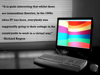 “It is quite interesting that whilst there are tremendous theories, in the 1960s when IT was born, everybody was supposedly going to their cottage in the countryside to work in a virtual way.” ~Richard Rogers 