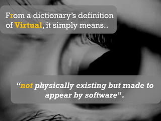 From a dictionary’s definition of Virtual, it simply means..“not physically existing but made to appear by software".