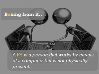 Basing from it..A VA is a person that works by means of a computer but is not physically present..