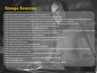Image Sources:http://www.executiveoneva.com/The-VA-Advantage.htmlhttp://www.sunbeamtech.com/PRODUCTS/Fire%20Line/Fire%20Line.htmlhttp://calorielab.com/news/2008/03/04/nibbles-less-computer-time-makes-kids-leaner-plus-low-cal-dog-treats/http://www.desinformado.com/2009/10/3m-offers-multitouch-capabilities-for-windows7/http://www.ecofriend.com/entry/igglu-modular-pc-concept-makes-upgrading-simple-and-clean/http://www.cyberpunkreview.com/movie/decade/2000-2009/i-robot/http://www.flickr.com/photos/72174718@N00/7387426http://www.applelinks.com/index.php/more/laidback_we_r_inc_launches_version_30_of_the_laptop_laidback_tablehttp://www.productivity501.com/ultimate-virtual-assistant-guide/813/http://selfinflictedwounds.wordpress.com/page/2/http://www.alternative-spiritual-healing.com/symbolic-meaning-of-colors.htmlhttp://nylawblog.typepad.com/legalantics/the_true_meaning_of_life/http://axiaer.wordpress.com/http://genuineamberadmin.com/default.aspxhttp://nugenisisglobalhospitalitysolutions.com/id4.htmlhttp://asiasociety.org/education-learning/resources-schools/professional-learning/project-based-learning-topshttp://kocakbilisim.com/resimler/http://bittersweetbananna.wordpress.com/author/bittersweetbananna/http://www.theofficeextension.com/http://www.magmaprojects.com/index.php?i=9&p=0&c1=8&c2=0&c3=0http://www.aspoe.org/http://unrealitymag.com/index.php/2009/01/30/ten-of-the-best-movie-robots/