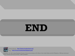 ENDhttp://www.virtualassistant.org/Official Website:http://virtual-assistantorg.blogspot.com/Blog:Charleston, SC USA  based Business Process Outsourcing company with offices in the United States and the Philippines. Offering customized Virtual Assistant Services and SEO / SMM strategies."