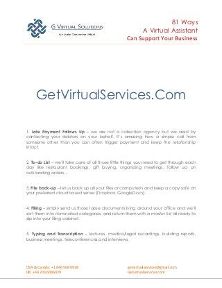 81 Ways
A Virtual Assistant
Can Support Your Business
USA & Canada: +1 646 568 9938 getvirtualservices@gmail.com
UK: +44 203 6086029 Getvirtualservices.com
GetVirtualServices.Com
1. Late Payment Follows Up – we are not a collection agency but we assist by
contacting your debtors on your behalf. It’s amazing how a simple call from
someone other than you can often trigger payment and keep the relationship
intact.
2. To-do List – we’ll take care of all those little things you need to get through each
day like restaurant bookings, gift buying, organizing meetings, follow up on
outstanding orders…
3. File back-up – let us back up all your files or computer/s and keep a copy safe on
your preferred cloud based server (Dropbox, GoogleDocs).
4. Filing – simply send us those loose documents lying around your office and we’ll
sort them into nominated categories, and return them with a master list all ready to
slip into your filing cabinet.
5. Typing and Transcription – lectures, medico/legal recordings, building reports,
business meetings, teleconferences and interviews,
 