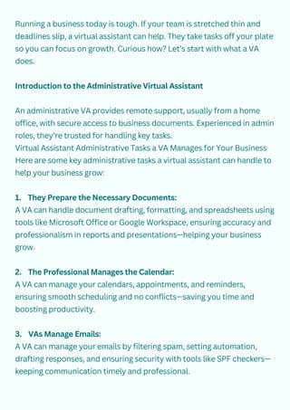 Running a business today is tough. If your team is stretched thin and
deadlines slip, a virtual assistant can help. They take tasks off your plate
so you can focus on growth. Curious how? Let’s start with what a VA
does.
Introduction to the Administrative Virtual Assistant
An administrative VA provides remote support, usually from a home
office, with secure access to business documents. Experienced in admin
roles, they’re trusted for handling key tasks.
Virtual Assistant Administrative Tasks a VA Manages for Your Business
Here are some key administrative tasks a virtual assistant can handle to
help your business grow:
1. They Prepare the Necessary Documents:
A VA can handle document drafting, formatting, and spreadsheets using
tools like Microsoft Office or Google Workspace, ensuring accuracy and
professionalism in reports and presentations—helping your business
grow.
2. The Professional Manages the Calendar:
A VA can manage your calendars, appointments, and reminders,
ensuring smooth scheduling and no conflicts—saving you time and
boosting productivity.
3. VAs Manage Emails:
A VA can manage your emails by filtering spam, setting automation,
drafting responses, and ensuring security with tools like SPF checkers—
keeping communication timely and professional.
 