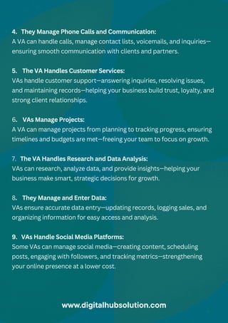 4. They Manage Phone Calls and Communication:
A VA can handle calls, manage contact lists, voicemails, and inquiries—
ensuring smooth communication with clients and partners.
5. The VA Handles Customer Services:
VAs handle customer support—answering inquiries, resolving issues,
and maintaining records—helping your business build trust, loyalty, and
strong client relationships.
6. VAs Manage Projects:
A VA can manage projects from planning to tracking progress, ensuring
timelines and budgets are met—freeing your team to focus on growth.
7. The VA Handles Research and Data Analysis:
VAs can research, analyze data, and provide insights—helping your
business make smart, strategic decisions for growth.
8. They Manage and Enter Data:
VAs ensure accurate data entry—updating records, logging sales, and
organizing information for easy access and analysis.
9. VAs Handle Social Media Platforms:
Some VAs can manage social media—creating content, scheduling
posts, engaging with followers, and tracking metrics—strengthening
your online presence at a lower cost.
www.digitalhubsolution.com
 