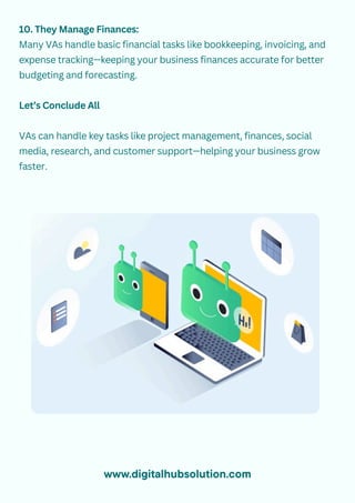 10. They Manage Finances:
Many VAs handle basic financial tasks like bookkeeping, invoicing, and
expense tracking—keeping your business finances accurate for better
budgeting and forecasting.
Let’s Conclude All
VAs can handle key tasks like project management, finances, social
media, research, and customer support—helping your business grow
faster.
www.digitalhubsolution.com
 