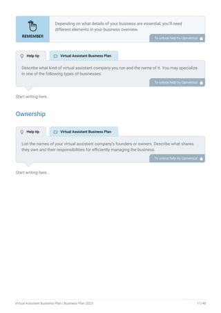 Start writing here..
Ownership
Start writing here..
Depending on what details of your business are essential, you’ll need
different elements in your business overview.
Still, there are some foundational elements like business name, legal
structure, location, history, and mission statement that every business
overview should include.
To unlock help try Upmetrics! 
Describe what kind of virtual assistant company you run and the name of it. You may specialize
in one of the following types of businesses:
General virtual assistant
Social media virtual assistant
Technical virtual assistant
Personal virtual assistant, etc
Describe the legal structure of your virtual assistant company, whether it is a sole
proprietorship, LLC, partnership, or others.
Explain where your business is located and why you selected the place.
•
•
•
•
To unlock help try Upmetrics! 
List the names of your virtual assistant company’s founders or owners. Describe what shares
they own and their responsibilities for efficiently managing the business.
To unlock help try Upmetrics! 
 Help tip  Virtual Assistant Business Plan
 Help tip  Virtual Assistant Business Plan
Virtual Assistant Business Plan | Business Plan 2023 11/48
 