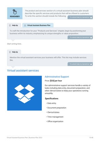 Start writing here..
Virtual assistant services
Administrative Support
Price: [$25] per hour
Our administrative support services handle a variety of
tasks including data entry, document preparation, and
other clerical duties to keep your operations running
smoothly.
Specifications
Data entry
Document preparation
Clerical duties
Time management
Office organization
•
•
•
•
•
The product and services section of a virtual assistant business plan should
describe the specific services and products that will be offered to customers.
To write this section should include the following:
Introduce what you are gonna offer.
List products/services with detailed descriptions.
Pricing structure.
Product/service lifecycle.
Safety and quality assurance.
Support and warranty.
•
•
•
•
•
•
To unlock help try Upmetrics! 
To craft the introduction for your "Products and Services" chapter, begin by positioning your
business within its industry, emphasizing its unique strengths or value proposition.
Highlight not only the tangible products or services you offer but also the overarching benefits
or solutions they provide to customers. Mention any key resources or expertise that elevate
your offerings, such as advanced technology or a dedicated team.
Conclude the introduction by signposting readers to the deeper exploration of your offerings in
the following sections. This approach ensures that readers understand the context,
significance, and scope of what your business brings to the table.
To unlock help try Upmetrics! 
Mention the virtual assistant services your business will offer. This list may include services
like,
Administrative support
Social media management
Email management
Scheduling
Bookkeeping, etc.
Describe each service: Provide a detailed description of each service you provide, including the
process involved, and the time required.
•
•
•
•
•
To unlock help try Upmetrics! 
 Help tip  Virtual Assistant Business Plan
 Help tip

Virtual Assistant Business Plan | Business Plan 2023 19/48
 