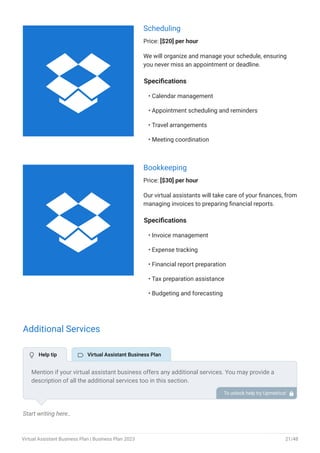 Scheduling
Price: [$20] per hour
We will organize and manage your schedule, ensuring
you never miss an appointment or deadline.
Specifications
Calendar management
Appointment scheduling and reminders
Travel arrangements
Meeting coordination
•
•
•
•
Bookkeeping
Price: [$30] per hour
Our virtual assistants will take care of your finances, from
managing invoices to preparing financial reports.
Specifications
Invoice management
Expense tracking
Financial report preparation
Tax preparation assistance
Budgeting and forecasting
•
•
•
•
•
Additional Services
Start writing here..
Mention if your virtual assistant business offers any additional services. You may provide a
description of all the additional services too in this section.
To unlock help try Upmetrics! 
 Help tip  Virtual Assistant Business Plan


Virtual Assistant Business Plan | Business Plan 2023 21/48
 