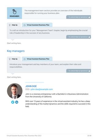Start writing here..
Key managers
Start writing here..
JOHN DOE
CEO - john.doe@example.com
John is a visionary entrepreneur with a Bachelor's in Business Administration
from the University of California.
With over 15 years of experience in the virtual assistant industry, he has a deep
understanding of the market dynamics and the skills required to succeed in this
field.
The management team section provides an overview of the individuals
responsible for running your business plan.
This section should provide a detailed description of the experience and
qualifications of each manager, as well as their responsibilities and roles.
Describe the role and responsibilities of the Founders/CEO.
List the core team.
Describe organizational structure.
Compensation plan.
List Advisors/Consultants.
•
•
•
•
•
To unlock help try Upmetrics! 
To craft an introduction for your "Management Team" chapter, begin by emphasizing the crucial
role of leadership in the success of any business.
Highlight your company's commitment to having a strong and dedicated management team.
Showcase the diversity and expertise of your team members, illustrating how their varied
backgrounds contribute to the overall strength of your organization.
Conclude by emphasizing the team's experience and how it positions your program as a leader
in your industry.
This introduction will set the stage for readers to understand the significance and capabilities
of your management team, creating a positive impression as they delve into the details of each
team member's role and contributions in the subsequent sections.
To unlock help try Upmetrics! 
Introduce your management and key members of your team, and explain their roles and
responsibilities.
It should include, key executives(e.g. COO, CMO.), senior management, and other department
managers including their education, professional background, and any relevant experience in
the industry.
To unlock help try Upmetrics! 
 Help tip  Virtual Assistant Business Plan
 Help tip  Virtual Assistant Business Plan
Virtual Assistant Business Plan | Business Plan 2023 30/48
 