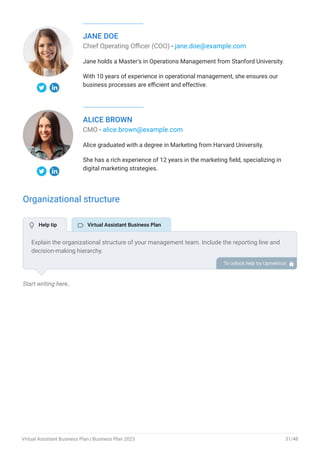 JANE DOE
Chief Operating Officer (COO) - jane.doe@example.com
Jane holds a Master's in Operations Management from Stanford University.
With 10 years of experience in operational management, she ensures our
business processes are efficient and effective.
ALICE BROWN
CMO - alice.brown@example.com
Alice graduated with a degree in Marketing from Harvard University.
She has a rich experience of 12 years in the marketing field, specializing in
digital marketing strategies.
Organizational structure
Start writing here..
Explain the organizational structure of your management team. Include the reporting line and
decision-making hierarchy.
To unlock help try Upmetrics! 
 Help tip  Virtual Assistant Business Plan
Virtual Assistant Business Plan | Business Plan 2023 31/48
 
