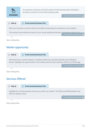 Start writing here..
Market opportunity
Start writing here..
Services Offered
Start writing here..
An executive summary is the first section of the business plan intended to
provide an overview of the whole business plan.
Generally, it is written after the entire business plan is ready. Here are some
components to add to your summary.
Introduction of your business idea.
A brief explanation of market opportunity.
An overview of your products and services.
Brief about your core team.
Financial highlights.
Call to action.
•
•
•
•
•
•
To unlock help try Upmetrics! 
Start your business overview section by briefly introducing your business to your readers.
This section may include the name of your virtual assistant business, its location, when it was
founded, etc. To unlock help try Upmetrics! 
Summarize your market research, including market size, growth potential, and marketing
trends. Highlight the opportunities in the market and how your business will fit in to fill the gap.
To unlock help try Upmetrics! 
Highlight the virtual assistant services you offer your clients. The USPs and differentiators you
offer are always a plus.
For instance, your services may include administrative tasks, content creation, marketing,
bookkeeping, etc.
To unlock help try Upmetrics! 
 Help tip  Virtual Assistant Business Plan
 Help tip  Virtual Assistant Business Plan
 Help tip  Virtual Assistant Business Plan
Virtual Assistant Business Plan | Business Plan 2023 7/48
 