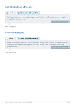 Marketing & Sales Strategies
Start writing here..
Financial Highlights
Start writing here..
Outline your sales and marketing strategies—what marketing platforms you use, how you plan
on acquiring customers, etc.
To unlock help try Upmetrics! 
Briefly summarize your financial projections for the initial years of business operations. Include
any capital or investment requirements, associated startup costs, projected revenues, and
profit forecasts.
To unlock help try Upmetrics! 
 Help tip  Virtual Assistant Business Plan
 Help tip  Virtual Assistant Business Plan
Virtual Assistant Business Plan | Business Plan 2023 8/48
 