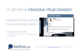A car-owner Interactive Virtual Assistant: 
Marcin Strzalkowski | mst@inteliwise.com | +48 503 007 654 	
  
Interactive Vehicle Manuals
Personal Vehicle Assistant 
Powered by InteliWISE 
natural language understanding & intelligent dialog
technologies	
  
 