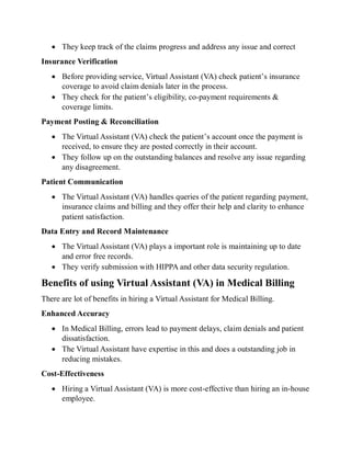  They keep track of the claims progress and address any issue and correct
Insurance Verification
 Before providing service, Virtual Assistant (VA) check patient’s insurance
coverage to avoid claim denials later in the process.
 They check for the patient’s eligibility, co-payment requirements &
coverage limits.
Payment Posting & Reconciliation
 The Virtual Assistant (VA) check the patient’s account once the payment is
received, to ensure they are posted correctly in their account.
 They follow up on the outstanding balances and resolve any issue regarding
any disagreement.
Patient Communication
 The Virtual Assistant (VA) handles queries of the patient regarding payment,
insurance claims and billing and they offer their help and clarity to enhance
patient satisfaction.
Data Entry and Record Maintenance
 The Virtual Assistant (VA) plays a important role is maintaining up to date
and error free records.
 They verify submission with HIPPA and other data security regulation.
Benefits of using Virtual Assistant (VA) in Medical Billing
There are lot of benefits in hiring a Virtual Assistant for Medical Billing.
Enhanced Accuracy
 In Medical Billing, errors lead to payment delays, claim denials and patient
dissatisfaction.
 The Virtual Assistant have expertise in this and does a outstanding job in
reducing mistakes.
Cost-Effectiveness
 Hiring a Virtual Assistant (VA) is more cost-effective than hiring an in-house
employee.
 