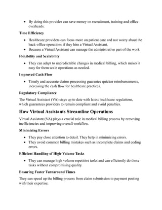  By doing this provider can save money on recruitment, training and office
overheads.
Time Efficiency
 Healthcare providers can focus more on patient care and not worry about the
back-office operations if they hire a Virtual Assistant.
 Because a Virtual Assistant can manage the administrative part of the work
Flexibility and Scalability
 They can adapt to unpredictable changes in medical billing, which makes it
easy for them scale operations as needed.
Improved Cash Flow
 Timely and accurate claims processing guarantee quicker reimbursements,
increasing the cash flow for healthcare practices.
Regulatory Compliance
The Virtual Assistant (VA) stays up to date with latest healthcare regulations,
which guarantees providers to remain compliant and avoid penalties.
How Virtual Assistants Streamline Operations
Virtual Assistant (VA) plays a crucial role in medical billing process by removing
inefficiencies and improving overall workflow.
Minimizing Errors
 They pay close attention to detail. They help in minimizing errors.
 They avoid common billing mistakes such as incomplete claims and coding
errors.
Efficient Handling of High-Volume Tasks
 They can manage high volume repetitive tasks and can efficiently do those
tasks without compromising quality.
Ensuring Faster Turnaround Times
They can speed up the billing process from claim submission to payment posting
with their expertise.
 