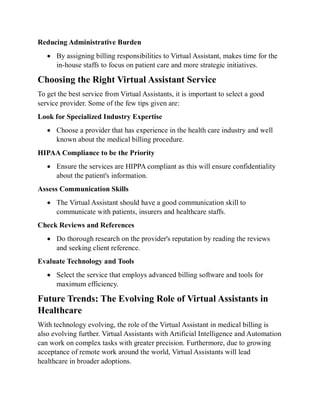 Reducing Administrative Burden
 By assigning billing responsibilities to Virtual Assistant, makes time for the
in-house staffs to focus on patient care and more strategic initiatives.
Choosing the Right Virtual Assistant Service
To get the best service from Virtual Assistants, it is important to select a good
service provider. Some of the few tips given are:
Look for Specialized Industry Expertise
 Choose a provider that has experience in the health care industry and well
known about the medical billing procedure.
HIPAA Compliance to be the Priority
 Ensure the services are HIPPA compliant as this will ensure confidentiality
about the patient's information.
Assess Communication Skills
 The Virtual Assistant should have a good communication skill to
communicate with patients, insurers and healthcare staffs.
Check Reviews and References
 Do thorough research on the provider's reputation by reading the reviews
and seeking client reference.
Evaluate Technology and Tools
 Select the service that employs advanced billing software and tools for
maximum efficiency.
Future Trends: The Evolving Role of Virtual Assistants in
Healthcare
With technology evolving, the role of the Virtual Assistant in medical billing is
also evolving further. Virtual Assistants with Artificial Intelligence and Automation
can work on complex tasks with greater precision. Furthermore, due to growing
acceptance of remote work around the world, Virtual Assistants will lead
healthcare in broader adoptions.
 