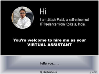 Hi
I am Jitesh Patel, a self-esteemed
IT freelancer from Kolkata, India.
You’re welcome to hire me as your
VIRTUAL ASSISTANT
I offer you…….
@ jiteshpatel.in
 