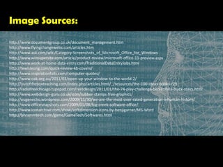 Image Sources:http://www.documentgroup.co.uk/document_management.htmhttp://www.flyingchangewebs.com/articles.htmhttp://www.ask.com/wiki/Category:Screenshots_of_Microsoft_Office_for_Windowshttp://www.winsupersite.com/article/product-review/microsoft-office-11-preview.aspxhttp://www.work-at-home-data-entry.com/TraditionalDataEntryJobs.htmlhttp://lewisleong.com/quick-review-kb-covers/http://www.inspirationfalls.com/computer-quotes/http://www.oak.org.au/2011/03/open-up-your-window-to-the-world-2/      http://outoftheboxteaching.com/index.php/articles.html/_/resources/the-100-ideas-books-r29    http://radiofreechicago.typepad.com/reredesign/2011/01/the-74-play-challenge-ben-collins-black-stairs.html        http://www.webdesign-guru.co.uk/icon/rubber-stamps-free-graphics/      http://eugenecho.wordpress.com/2009/11/30/we-are-the-most-over-rated-generation-inhuman-history/    http://www.officesnapshots.com/2009/01/08/fog-creek-software-office/http://www.iconarchive.com/show/softdimension-icons-by-benjigarner/MS-Word  http://bhrammtech.com/game/GameTech/Softwares.html