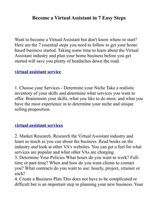 Become a Virtual Assistant in 7 Easy Steps



Want to become a Virtual Assistant but don't know where to start?
Here are the 7 essential steps you need to follow to get your home
based business started. Taking some time to learn about the Virtual
Assistant industry and plan your home business before you get
started will save you plenty of headaches down the road.

virtual assistant service


1. Choose your Services - Determine your Niche Take a realistic
inventory of your skills and determine what services you want to
offer. Brainstorm your skills, what you like to do most, and what you
have the most experience in to determine your niche and unique
selling proposition.


virtual assistant services

2. Market Research. Research the Virtual Assistant industry and
learn as much as you can about the business. Read books on the
industry and look at other VA's websites. You can get a feel for what
services are popular and what other VAs are charging.
3. Determine Your Policies What hours do you want to work? Full-
time or part-time? When and how do you want clients to contact
you? What contracts do you want to use: hourly, project, retainer or
each?
4. Create a Business Plan This does not have to be complicated or
difficult but is an important step in planning your new business. Your
 