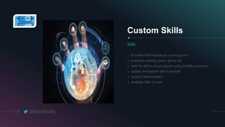 Custom Skills
Skills
o Provided Skill template as a starting point
o Extend an existing custom bot to skill
o Add the skill to virtual assistant using botskills command
o Update the dispatch skill in assistant
o Support Authentication
o Available Skills CLI tool
11 @AsishPadhy
 