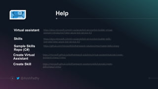14
Help
https://docs.microsoft.com/en-us/azure/bot-service/bot-builder-virtual-
assistant-introduction?view=azure-bot-service-4.0
Virtual assistant
https://docs.microsoft.com/en-us/azure/bot-service/bot-builder-skills-
overview?view=azure-bot-service-4.0
Skills
https://github.com/microsoft/botframework-solutions/tree/master/skills/csharpSample Skills
Repo (C#)
https://microsoft.github.io/botframework-solutions/virtual-assistant/tutorials/create-
assistant/csharp/1-intro/
Create Virtual
Assistant
https://microsoft.github.io/botframework-solutions/skills/tutorials/create-
skill/csharp/1-intro/
Create Skill
@AsishPadhy
 