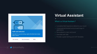 4
Virtual Assistant
What is a Virtual Assistant ?
o Cumulative Bots Experience tailored to your brand
o Conversational Assistant across broad range of
applications
o Personalized to Users and brand
o Extensible with Skills
o Provides a great starting point with Templates
@AsishPadhy
 