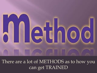 There are a lot of METHODS as to how you can get TRAINED